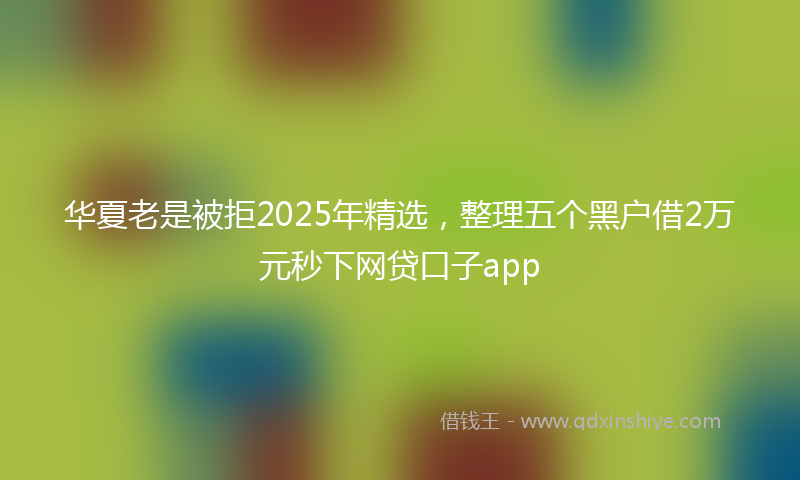 华夏老是被拒2025年精选，整理五个黑户借2万元秒下网贷口子app