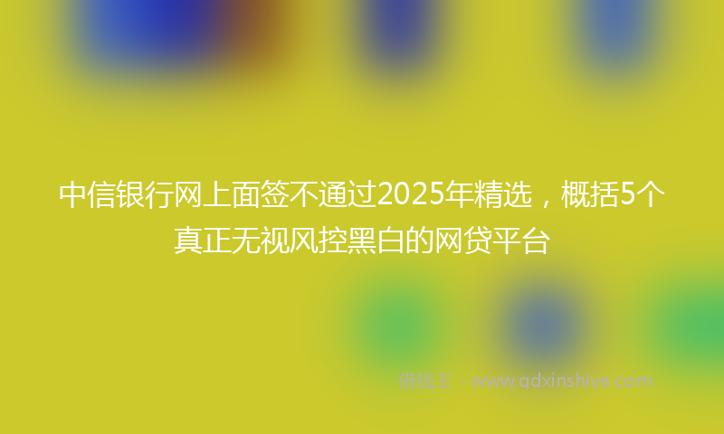 中信银行网上面签不通过2025年精选，概括5个真正无视风控黑白的网贷平台