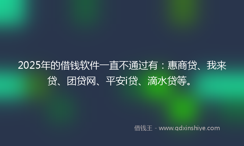2025年的借钱软件一直不通过有：惠商贷、我来贷、团贷网、平安i贷、滴水贷等。
