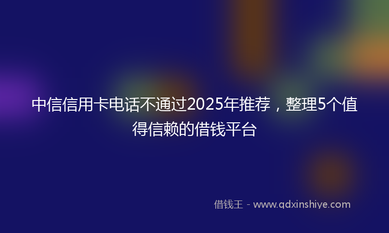 中信信用卡电话不通过2025年推荐，整理5个值得信赖的借钱平台