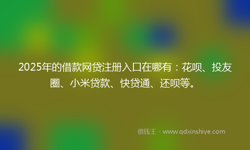2025年的借款网贷注册入口在哪有：花呗、投友圈、小米贷款、快贷通、还呗等。