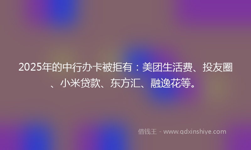 2025年的中行办卡被拒有：美团生活费、投友圈、小米贷款、东方汇、融逸花等。