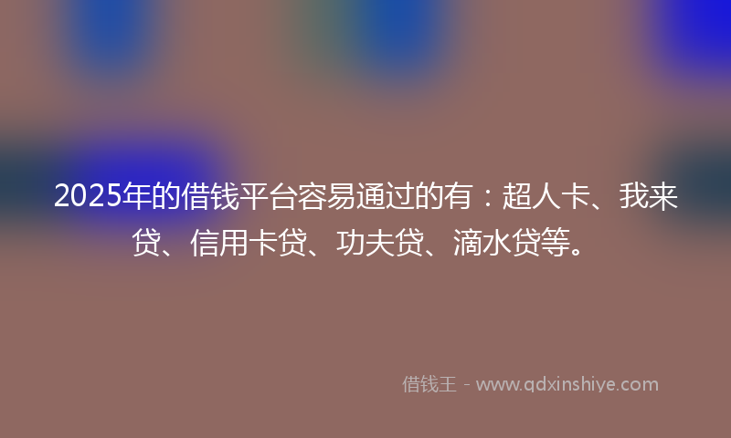 2025年的借钱平台容易通过的有：超人卡、我来贷、信用卡贷、功夫贷、滴水贷等。