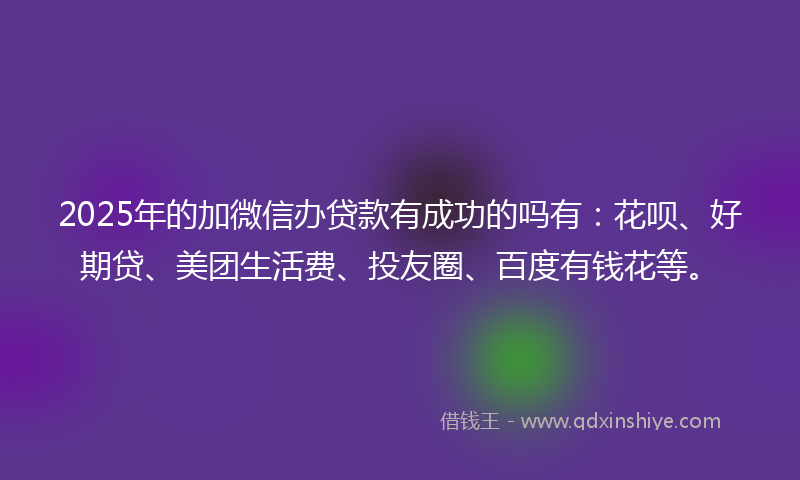 2025年的加微信办贷款有成功的吗有：花呗、好期贷、美团生活费、投友圈、百度有钱花等。
