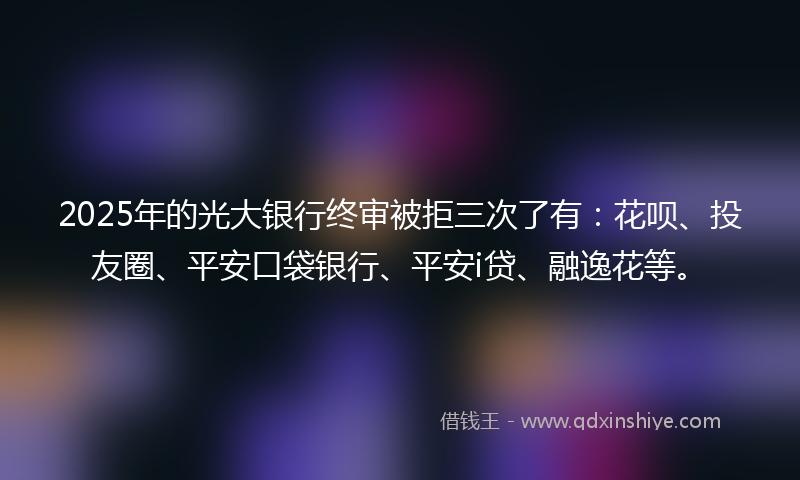 2025年的光大银行终审被拒三次了有：花呗、投友圈、平安口袋银行、平安i贷、融逸花等。