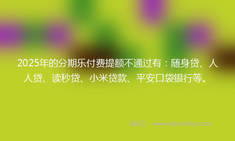 2025年的分期乐付费提额不通过有：随身贷、人人贷、读秒贷、小米贷款、平安口袋银行等。