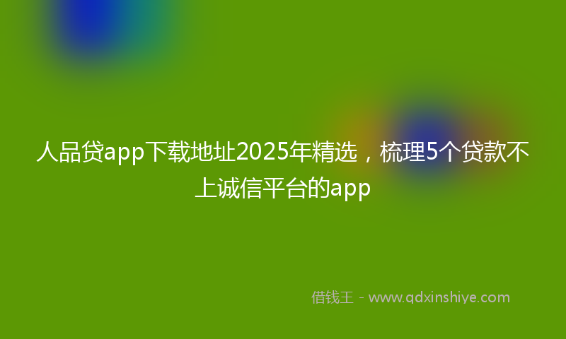 人品贷app下载地址2025年精选，梳理5个贷款不上诚信平台的app