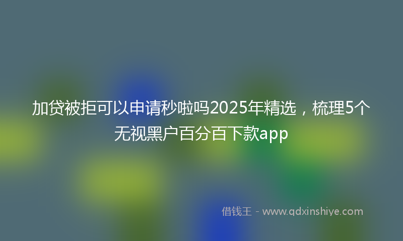 加贷被拒可以申请秒啦吗2025年精选，梳理5个无视黑户百分百下款app
