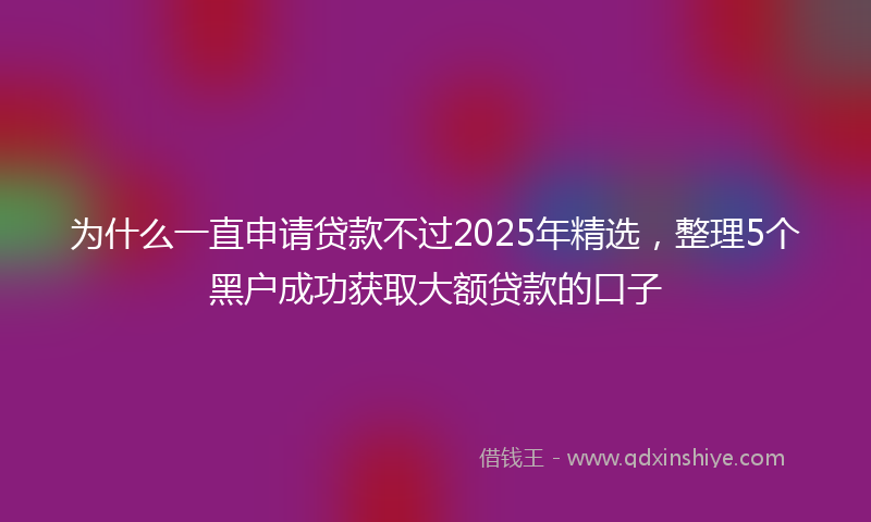为什么一直申请贷款不过2025年精选，整理5个黑户成功获取大额贷款的口子