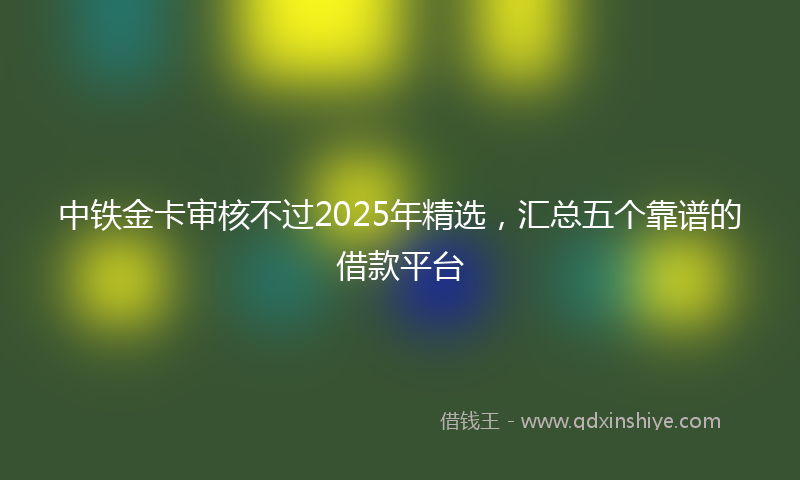 中铁金卡审核不过2025年精选，汇总五个靠谱的借款平台