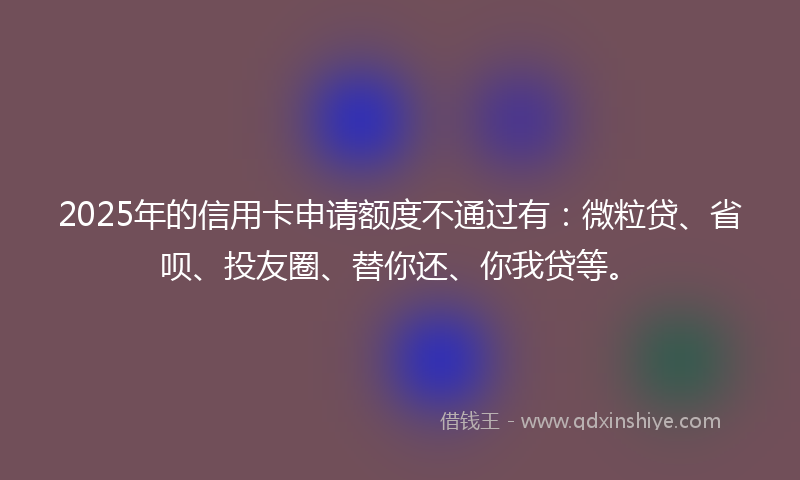 2025年的信用卡申请额度不通过有：微粒贷、省呗、投友圈、替你还、你我贷等。