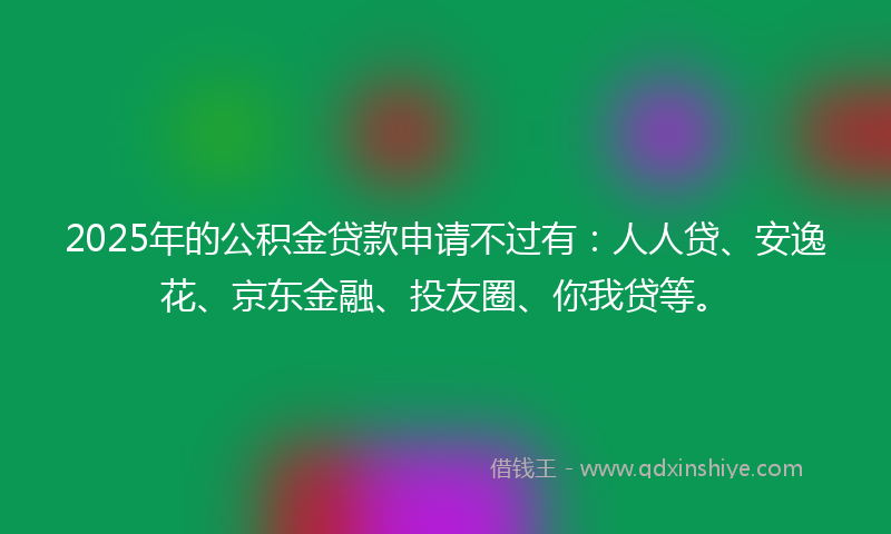 2025年的公积金贷款申请不过有：人人贷、安逸花、京东金融、投友圈、你我贷等。