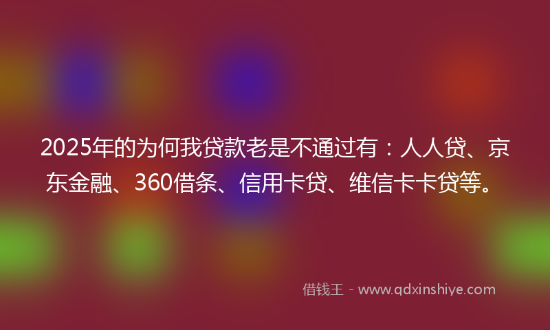 2025年的为何我贷款老是不通过有：人人贷、京东金融、360借条、信用卡贷、维信卡卡贷等。