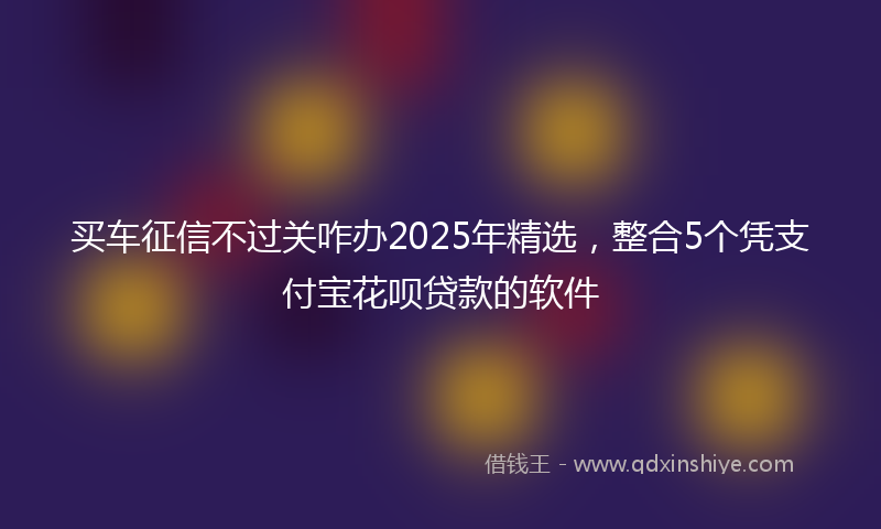 买车征信不过关咋办2025年精选，整合5个凭支付宝花呗贷款的软件