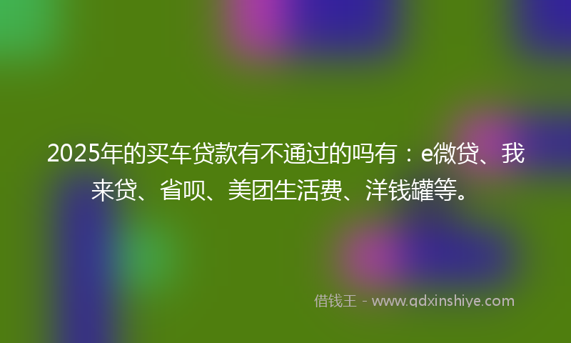 2025年的买车贷款有不通过的吗有：e微贷、我来贷、省呗、美团生活费、洋钱罐等。