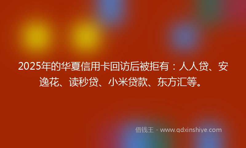 2025年的华夏信用卡回访后被拒有：人人贷、安逸花、读秒贷、小米贷款、东方汇等。