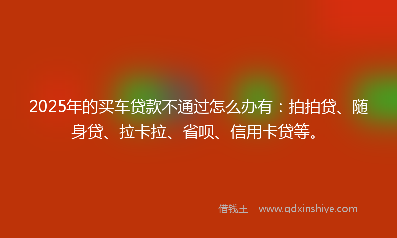 2025年的买车贷款不通过怎么办有：拍拍贷、随身贷、拉卡拉、省呗、信用卡贷等。