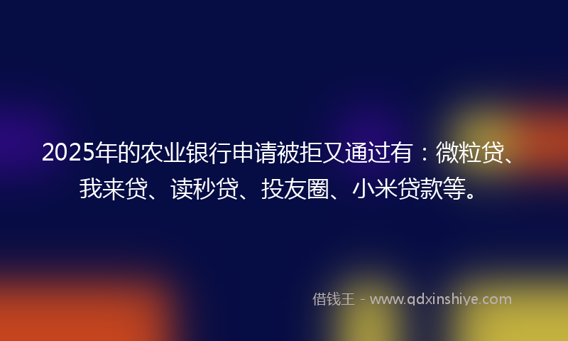 2025年的农业银行申请被拒又通过有：微粒贷、我来贷、读秒贷、投友圈、小米贷款等。