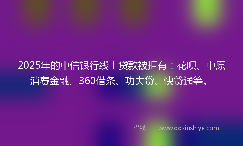 2025年的中信银行线上贷款被拒有：花呗、中原消费金融、360借条、功夫贷、快贷通等。