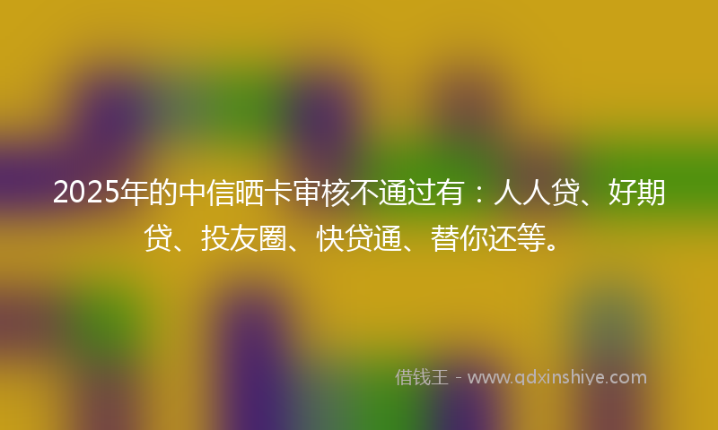 2025年的中信晒卡审核不通过有：人人贷、好期贷、投友圈、快贷通、替你还等。