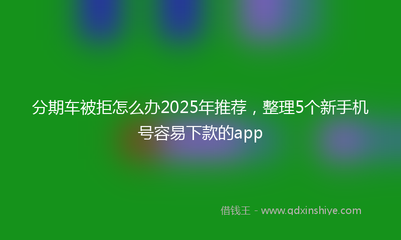 分期车被拒怎么办2025年推荐，整理5个新手机号容易下款的app