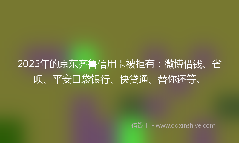 2025年的京东齐鲁信用卡被拒有：微博借钱、省呗、平安口袋银行、快贷通、替你还等。
