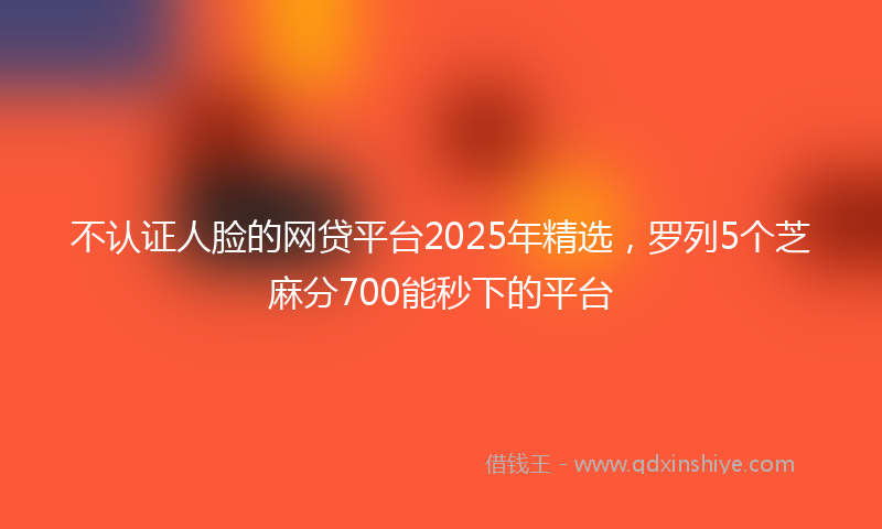 不认证人脸的网贷平台2025年精选，罗列5个芝麻分700能秒下的平台