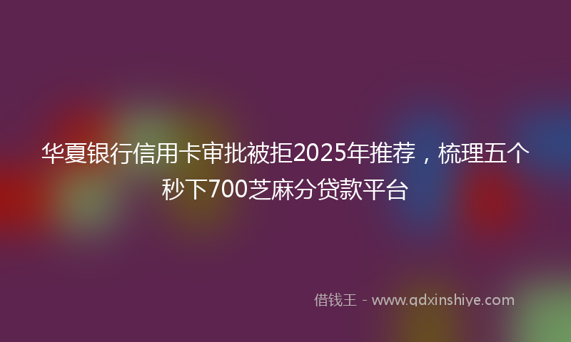 华夏银行信用卡审批被拒2025年推荐，梳理五个秒下700芝麻分贷款平台