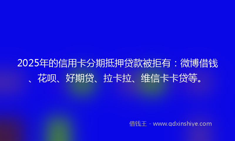 2025年的信用卡分期抵押贷款被拒有：微博借钱、花呗、好期贷、拉卡拉、维信卡卡贷等。