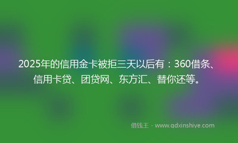 2025年的信用金卡被拒三天以后有：360借条、信用卡贷、团贷网、东方汇、替你还等。