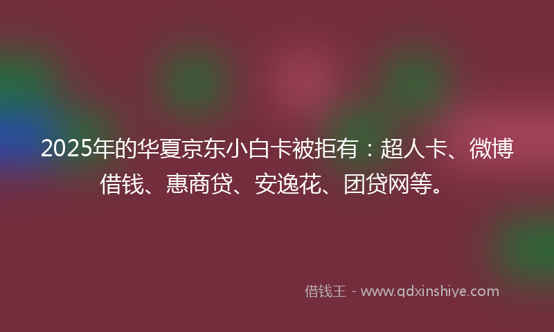 2025年的华夏京东小白卡被拒有：超人卡、微博借钱、惠商贷、安逸花、团贷网等。