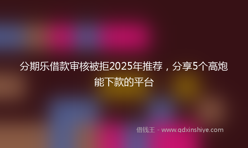 分期乐借款审核被拒2025年推荐，分享5个高炮能下款的平台
