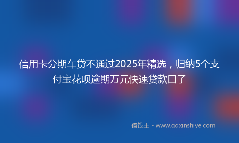 信用卡分期车贷不通过2025年精选，归纳5个支付宝花呗逾期万元快速贷款口子