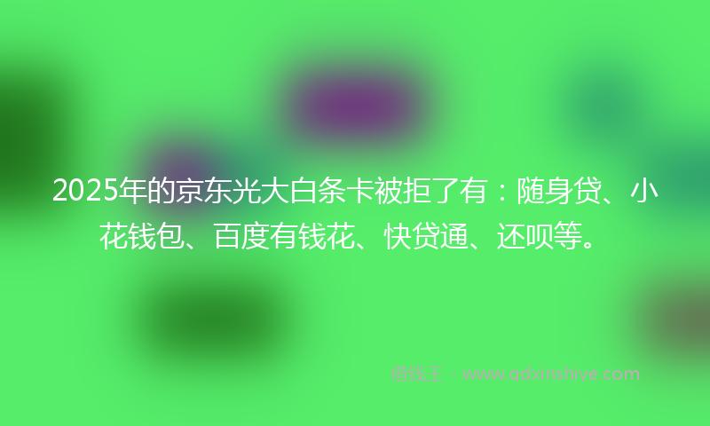 2025年的京东光大白条卡被拒了有：随身贷、小花钱包、百度有钱花、快贷通、还呗等。