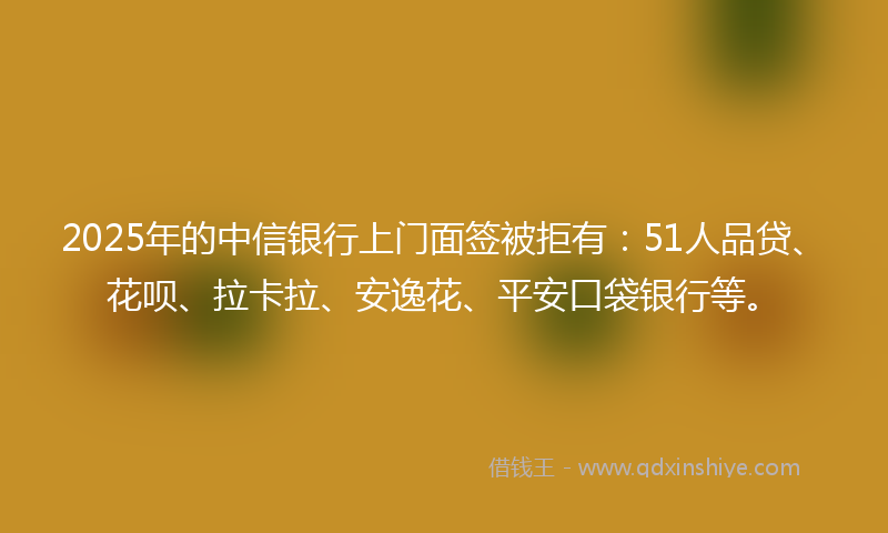2025年的中信银行上门面签被拒有：51人品贷、花呗、拉卡拉、安逸花、平安口袋银行等。