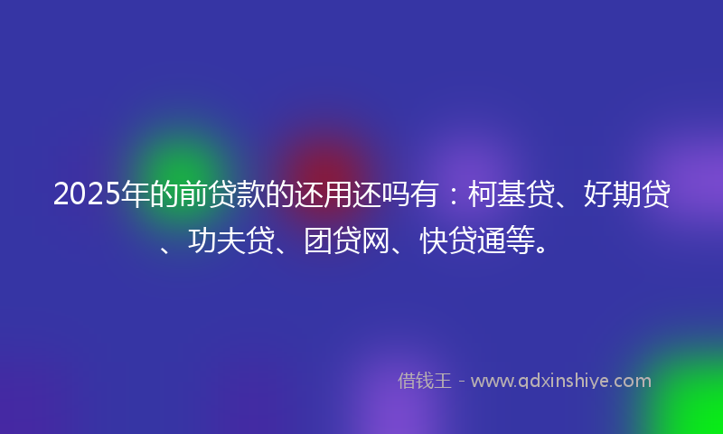 2025年的前贷款的还用还吗有：柯基贷、好期贷、功夫贷、团贷网、快贷通等。