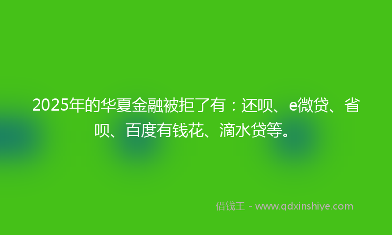 2025年的华夏金融被拒了有：还呗、e微贷、省呗、百度有钱花、滴水贷等。
