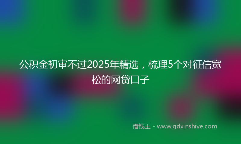 公积金初审不过2025年精选，梳理5个对征信宽松的网贷口子