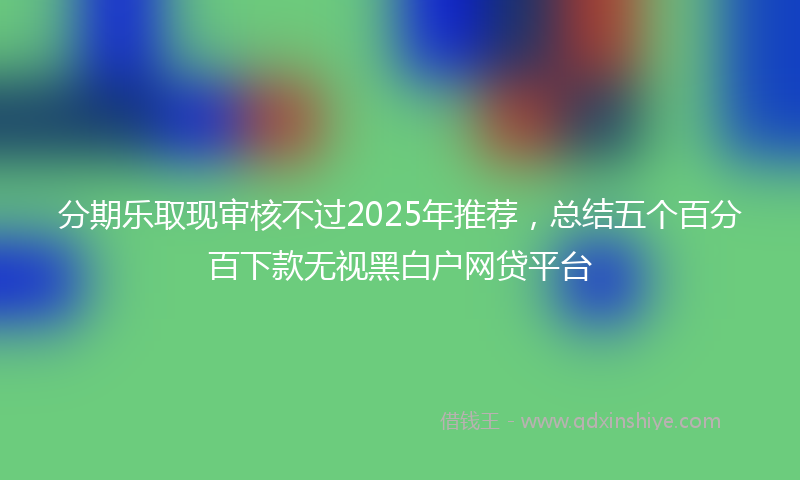 分期乐取现审核不过2025年推荐，总结五个百分百下款无视黑白户网贷平台