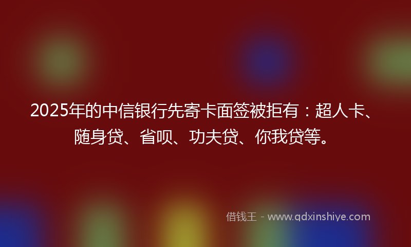 2025年的中信银行先寄卡面签被拒有：超人卡、随身贷、省呗、功夫贷、你我贷等。