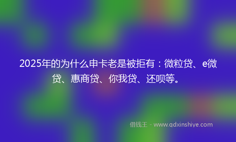 2025年的为什么申卡老是被拒有：微粒贷、e微贷、惠商贷、你我贷、还呗等。