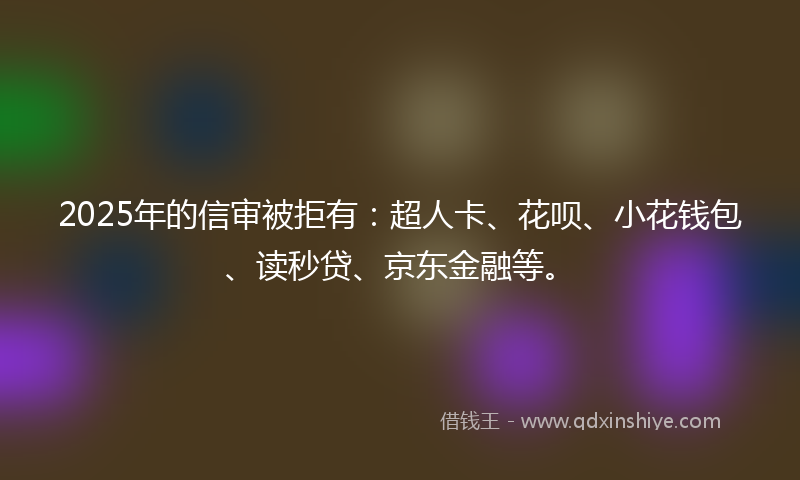 2025年的信审被拒有：超人卡、花呗、小花钱包、读秒贷、京东金融等。