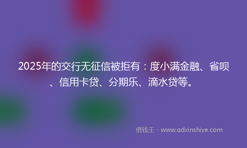 2025年的交行无征信被拒有：度小满金融、省呗、信用卡贷、分期乐、滴水贷等。