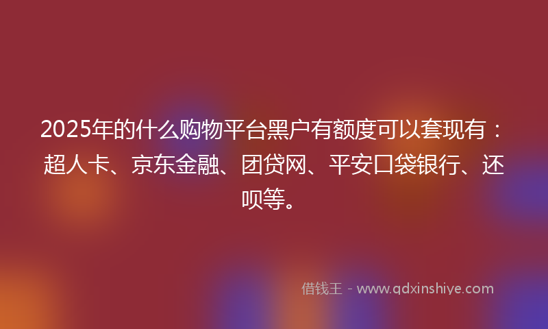 2025年的什么购物平台黑户有额度可以套现有：超人卡、京东金融、团贷网、平安口袋银行、还呗等。