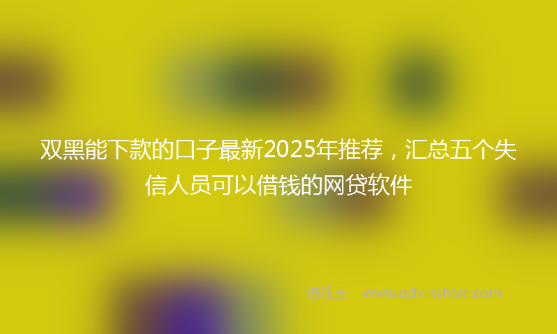 双黑能下款的口子最新2025年推荐，汇总五个失信人员可以借钱的网贷软件