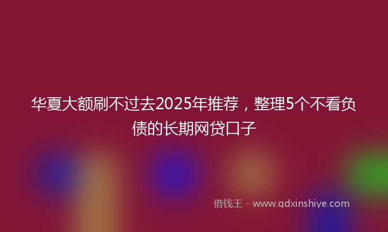 华夏大额刷不过去2025年推荐，整理5个不看负债的长期网贷口子