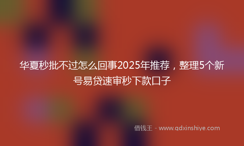 华夏秒批不过怎么回事2025年推荐，整理5个新号易贷速审秒下款口子