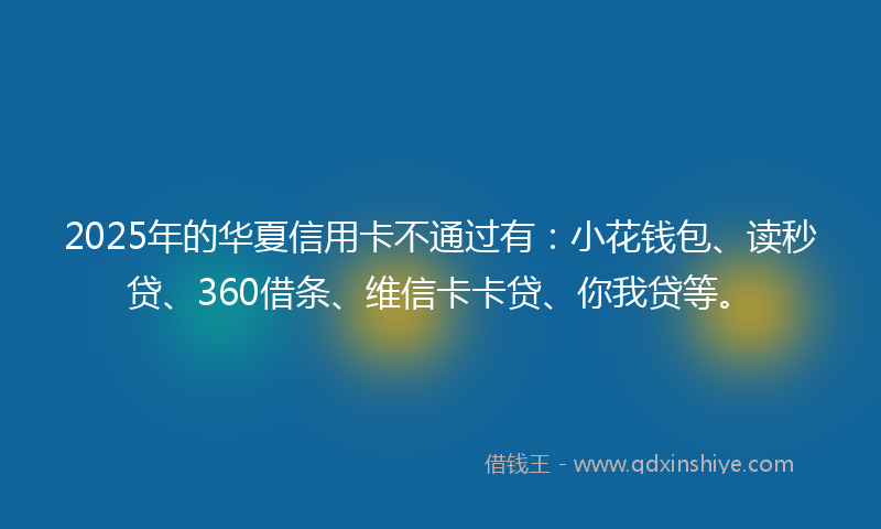 2025年的华夏信用卡不通过有：小花钱包、读秒贷、360借条、维信卡卡贷、你我贷等。