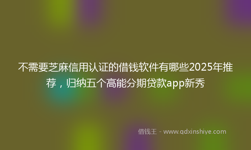 不需要芝麻信用认证的借钱软件有哪些2025年推荐，归纳五个高能分期贷款app新秀