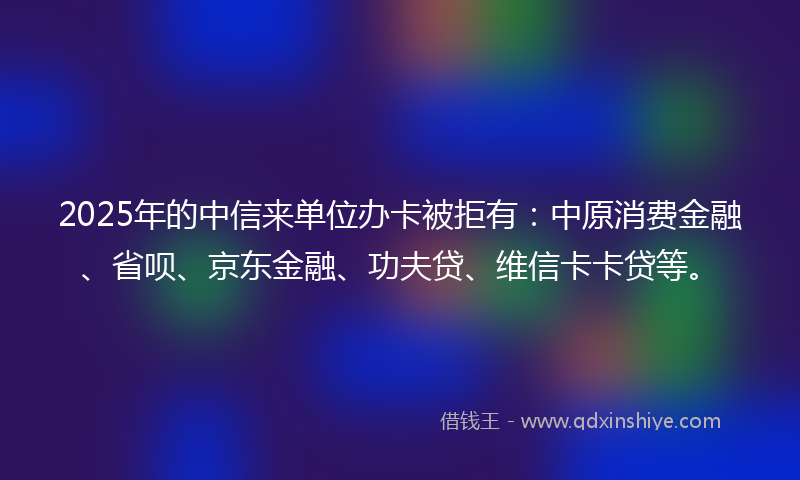 2025年的中信来单位办卡被拒有：中原消费金融、省呗、京东金融、功夫贷、维信卡卡贷等。